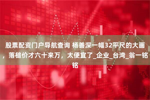 股票配资门户导航查询 杨善深一幅32平尺的大画，落槌价才六十来万，太便宜了_企业_台湾_翁一铭