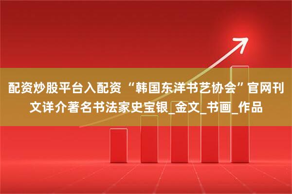 配资炒股平台入配资 “韩国东洋书艺协会”官网刊文详介著名书法家史宝银_金文_书画_作品
