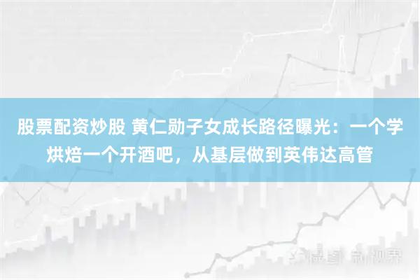 股票配资炒股 黄仁勋子女成长路径曝光：一个学烘焙一个开酒吧，从基层做到英伟达高管