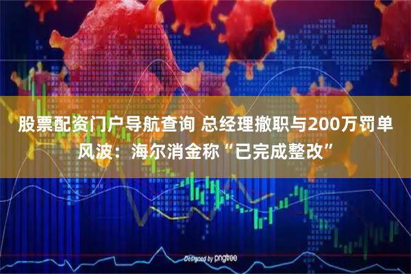 股票配资门户导航查询 总经理撤职与200万罚单风波：海尔消金称“已完成整改”