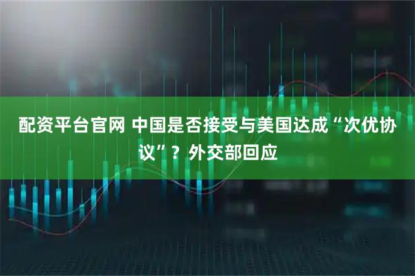配资平台官网 中国是否接受与美国达成“次优协议”？外交部回应