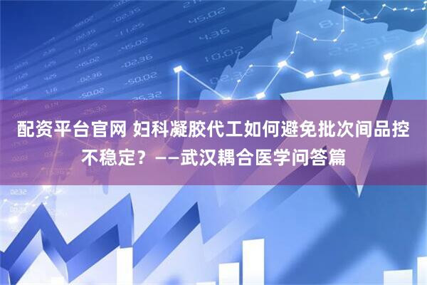 配资平台官网 妇科凝胶代工如何避免批次间品控不稳定？——武汉耦合医学问答篇