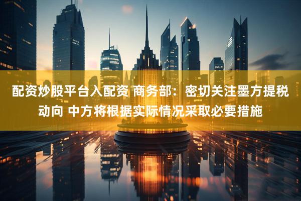 配资炒股平台入配资 商务部：密切关注墨方提税动向 中方将根据实际情况采取必要措施