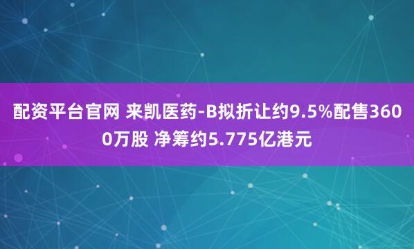 配资平台官网 来凯医药-B拟折让约9.5%配售3600万股 净筹约5.775亿港元