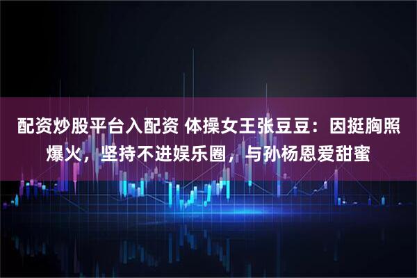 配资炒股平台入配资 体操女王张豆豆：因挺胸照爆火，坚持不进娱乐圈，与孙杨恩爱甜蜜