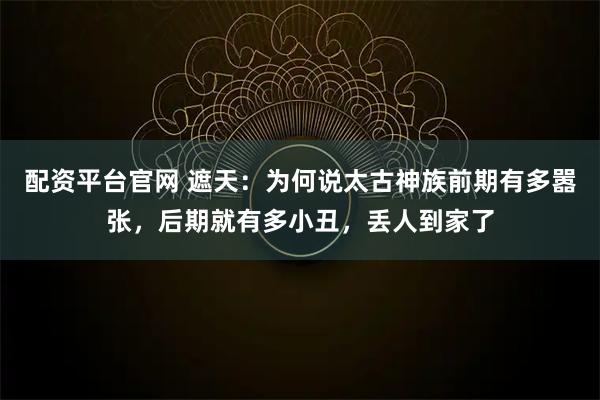 配资平台官网 遮天：为何说太古神族前期有多嚣张，后期就有多小丑，丢人到家了