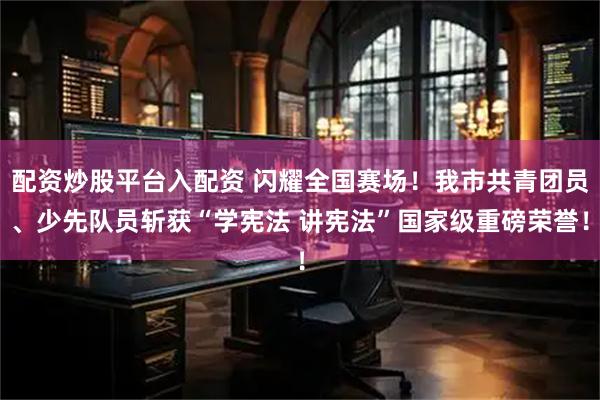 配资炒股平台入配资 闪耀全国赛场！我市共青团员、少先队员斩获“学宪法 讲宪法”国家级重磅荣誉！
