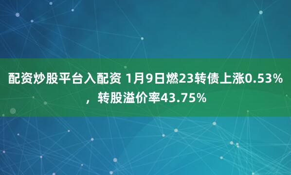 配资炒股平台入配资 1月9日燃23转债上涨0.53%，转股溢价率43.75%